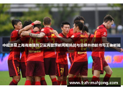 中超落幕上海海港强势卫冕再登顶新周期挑战与荣耀并启航书写王者新篇 中超落幕上海海港强势卫冕再登顶新周期挑战与荣耀并启航书写王者新篇