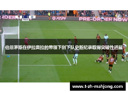 伯恩茅斯在伊拉奥拉的带领下创下队史新纪录取得突破性进展 伯恩茅斯在伊拉奥拉的带领下创下队史新纪录取得突破性进展